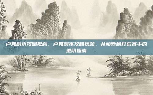卢克副本攻略视频,卢克副本攻略视频,从萌新到开荒高手的进阶指南