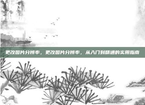 更改图片分辨率,更改图片分辨率,从入门到精通的实用指南