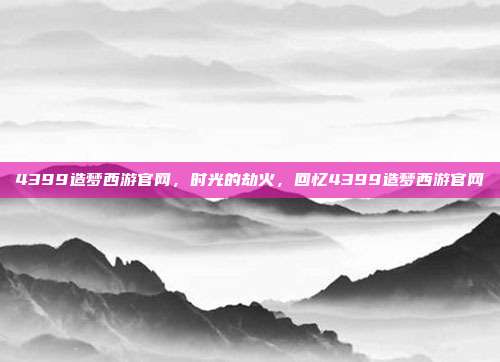 4399造梦西游官网,时光的劫火,回忆4399造梦西游官网