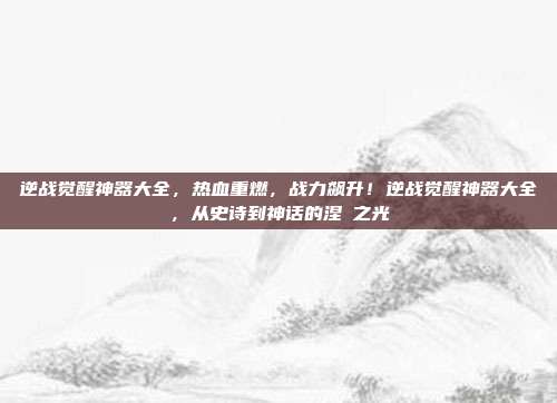 逆战觉醒神器大全,热血重燃,战力飙升!逆战觉醒神器大全,从史诗到神话的涅槃之光
