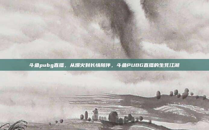 斗鱼pubg直播,从爆火到长情陪伴,斗鱼PUBG直播的生死江湖