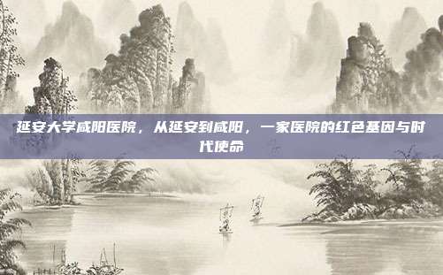 延安大学咸阳医院,从延安到咸阳,一家医院的红色基因与时代使命