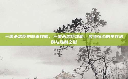 三国杀忠臣的故事攻略,三国杀忠臣攻略,步步惊心的生存法则与胜利之道