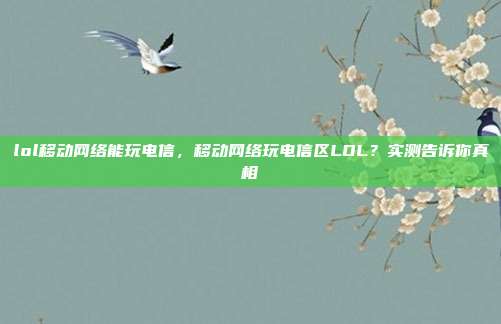 lol移动网络能玩电信,移动网络玩电信区LOL?实测告诉你真相