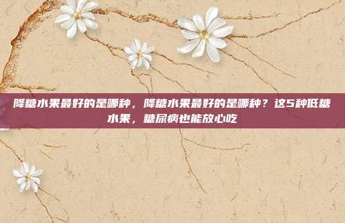 降糖水果最好的是哪种,降糖水果最好的是哪种?这5种低糖水果,糖尿病也能放心吃