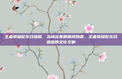 王者荣耀配乐日语版,当峡谷奏响和风物语,王者荣耀配乐日语版的文化交响