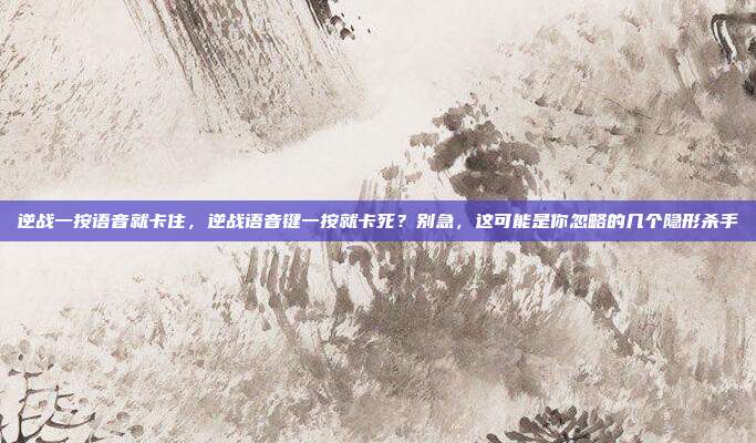 逆战一按语音就卡住,逆战语音键一按就卡死?别急,这可能是你忽略的几个隐形杀手