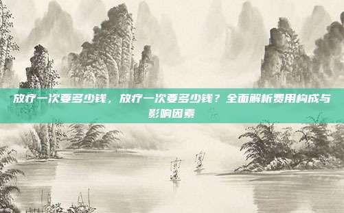 放疗一次要多少钱,放疗一次要多少钱?全面解析费用构成与影响因素