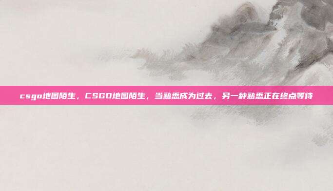 csgo地图陌生,CSGO地图陌生,当熟悉成为过去,另一种熟悉正在终点等待
