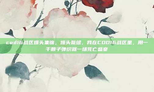 cod16战区爆头集锦,爆头裁缝,我在COD16战区里,用一千颗子弹织就一场死亡盛宴