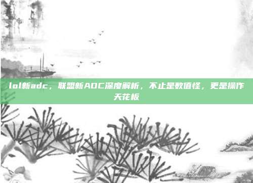 lol新adc,联盟新ADC深度解析,不止是数值怪,更是操作天花板