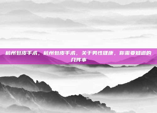 杭州包皮手术,杭州包皮手术,关于男性健康,你需要知道的几件事