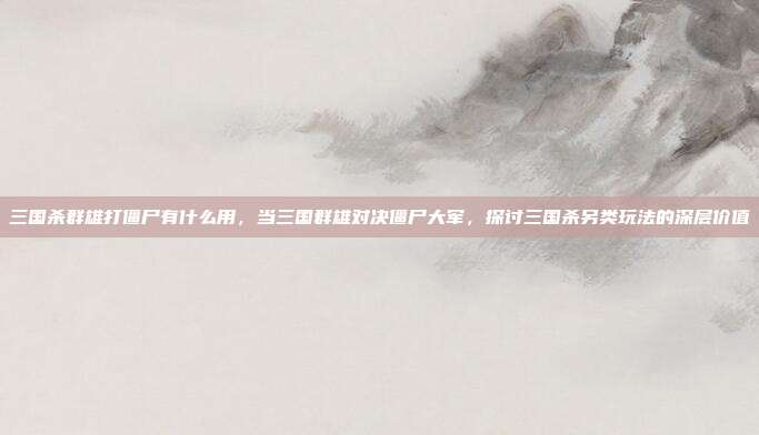 三国杀群雄打僵尸有什么用,当三国群雄对决僵尸大军,探讨三国杀另类玩法的深层价值