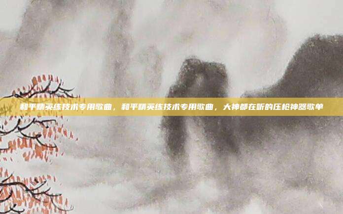 和平精英练技术专用歌曲,和平精英练技术专用歌曲,大神都在听的压枪神器歌单