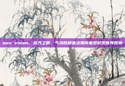 ams steam,蒸汽之眼,气溶胶质谱法如何重塑微观世界观测