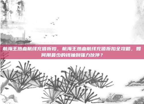 航海王热血航线充值折扣,航海王热血航线充值折扣全攻略,如何用最少的钱抽到强力伙伴?