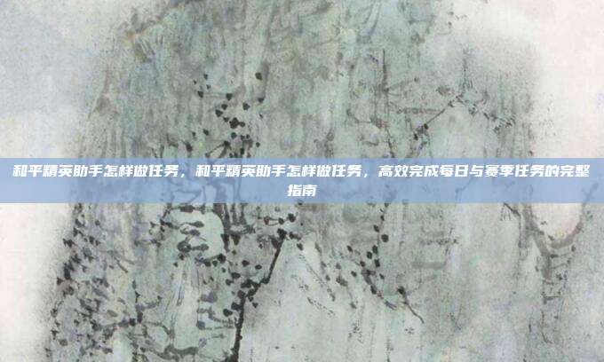 和平精英助手怎样做任务,和平精英助手怎样做任务,高效完成每日与赛季任务的完整指南