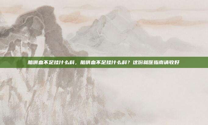 脑供血不足挂什么科,脑供血不足挂什么科?这份就医指南请收好