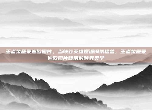 王者荣耀蒙迪欧图片,当峡谷英雄邂逅钢铁猛兽,王者荣耀蒙迪欧图片背后的跨界美学