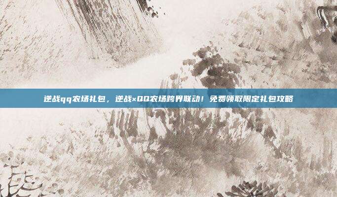 逆战qq农场礼包,逆战×QQ农场跨界联动!免费领取限定礼包攻略