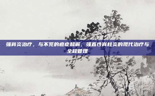 强脊炎治疗,与不死的癌症和解,强直性脊柱炎的现代治疗与全程管理