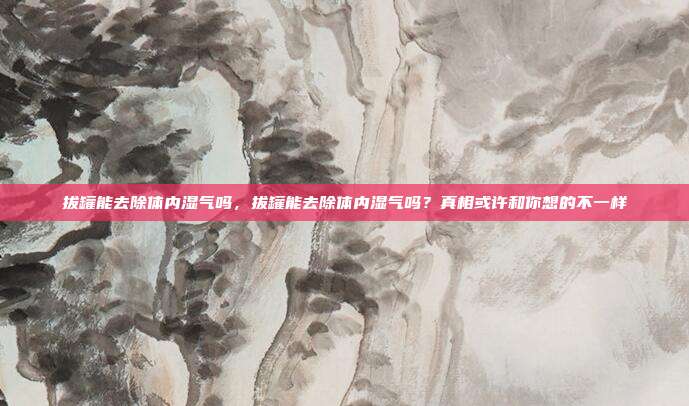 拔罐能去除体内湿气吗,拔罐能去除体内湿气吗?真相或许和你想的不一样