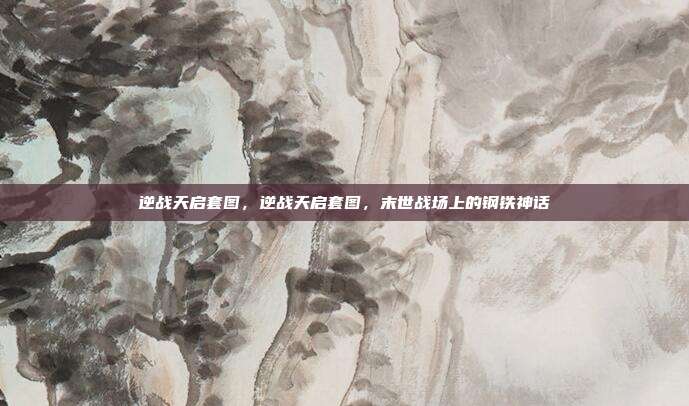 逆战天启套图,逆战天启套图,末世战场上的钢铁神话