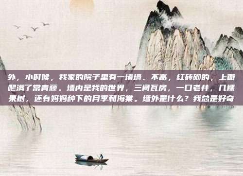 外,小时候,我家的院子里有一堵墙。不高,红砖砌的,上面爬满了常青藤。墙内是我的世界,三间瓦房,一口老井,几棵果树,还有妈妈种下的月季和海棠。墙外是什么?我总是好奇