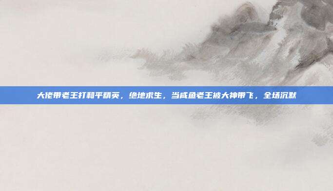 大佬带老王打和平精英,绝地求生,当咸鱼老王被大神带飞,全场沉默