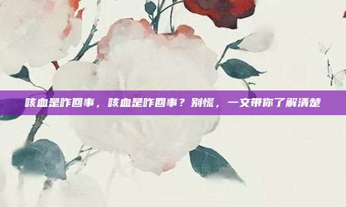 咳血是咋回事,咳血是咋回事?别慌,一文带你了解清楚