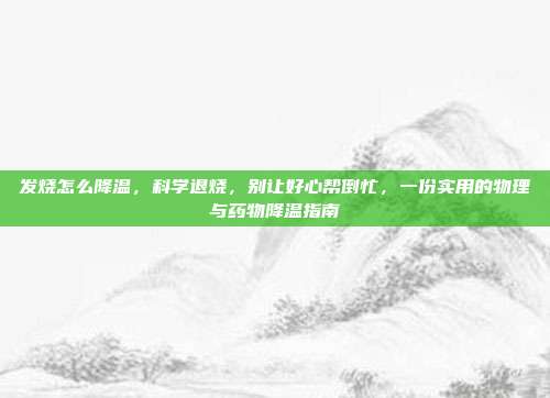 发烧怎么降温,科学退烧,别让好心帮倒忙,一份实用的物理与药物降温指南