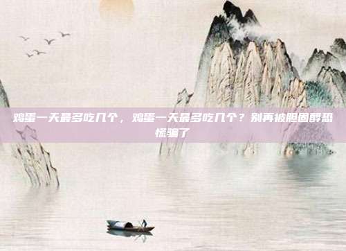 鸡蛋一天最多吃几个,鸡蛋一天最多吃几个?别再被胆固醇恐慌骗了