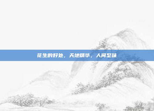 花生的好处,天地精华,人间至味
