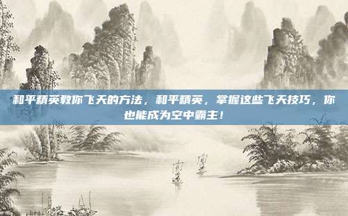 和平精英教你飞天的方法,和平精英,掌握这些飞天技巧,你也能成为空中霸主!