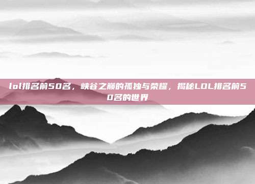 lol排名前50名,峡谷之巅的孤独与荣耀,揭秘LOL排名前50名的世界