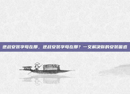 逆战安装字母在那,逆战安装字母在那?一文解决你的安装困惑