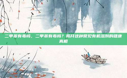 二甲苯有毒吗,二甲苯有毒吗?揭开这种常见有机溶剂的健康真相