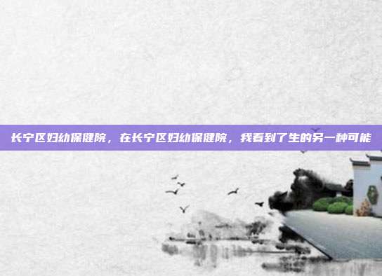 长宁区妇幼保健院,在长宁区妇幼保健院,我看到了生的另一种可能