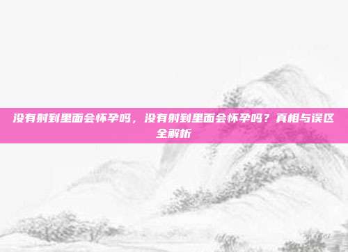 没有射到里面会怀孕吗,没有射到里面会怀孕吗?真相与误区全解析