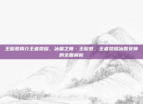 王昭君简介王者荣耀,冰霜之舞·王昭君,王者荣耀冰雪女神的全面解析
