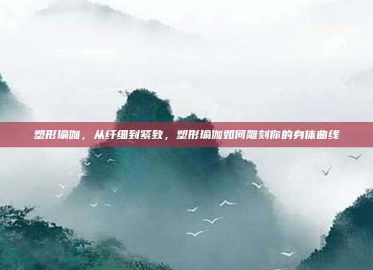 塑形瑜伽,从纤细到紧致,塑形瑜伽如何雕刻你的身体曲线