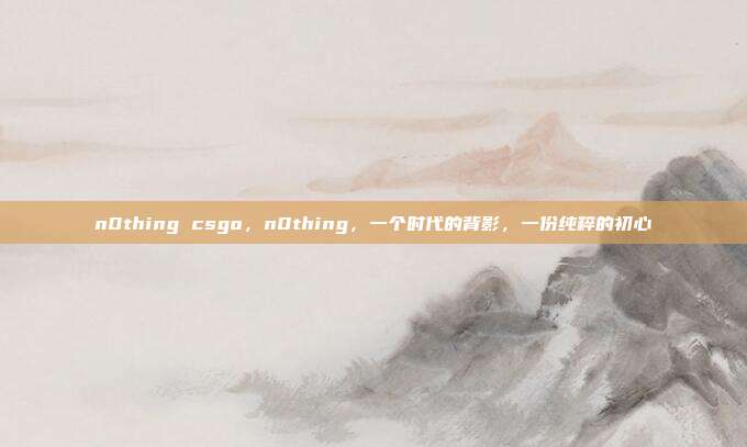 n0thing csgo,n0thing,一个时代的背影,一份纯粹的初心
