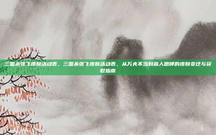 三国杀张飞皮肤活动表,三国杀张飞皮肤活动表,从万夫不当到燕人咆哮的皮肤变迁与获取指南