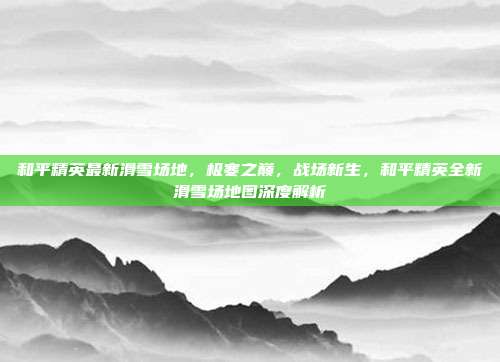 和平精英最新滑雪场地,极寒之巅,战场新生,和平精英全新滑雪场地图深度解析