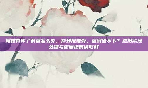 尾椎骨摔了很痛怎么办,摔到尾椎骨,痛到坐不下?这份紧急处理与康复指南请收好
