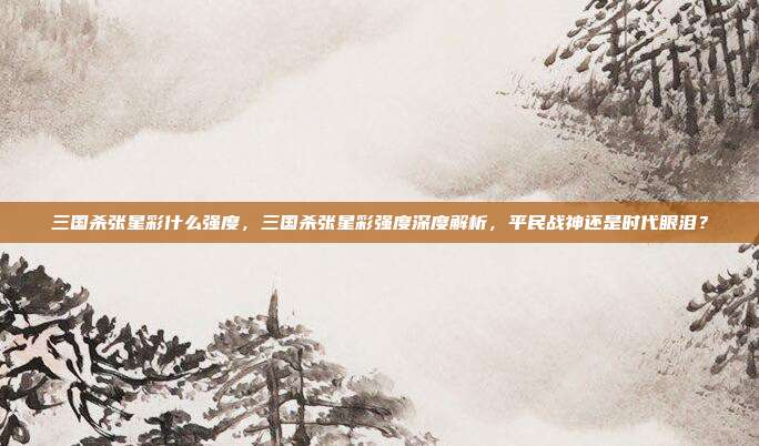 三国杀张星彩什么强度,三国杀张星彩强度深度解析,平民战神还是时代眼泪?