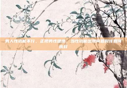 男人性功能不行,正视男性健康,当性功能出现问题时该如何应对