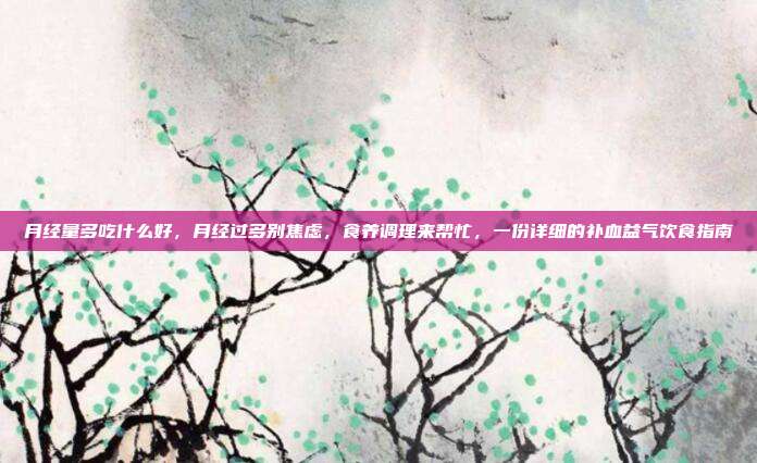 月经量多吃什么好,月经过多别焦虑,食养调理来帮忙,一份详细的补血益气饮食指南