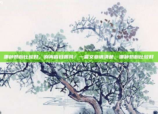 哪种奶粉比较好,别再盲目跟风!一篇文章讲清楚,哪种奶粉比较好