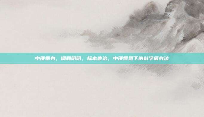 中医瘦身,调和阴阳,标本兼治,中医智慧下的科学瘦身法